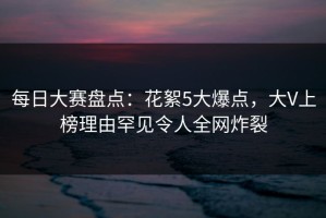 每日大赛盘点：花絮5大爆点，大V上榜理由罕见令人全网炸裂