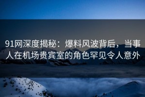 91网深度揭秘：爆料风波背后，当事人在机场贵宾室的角色罕见令人意外