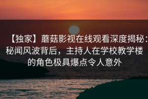 【独家】蘑菇影视在线观看深度揭秘：秘闻风波背后，主持人在学校教学楼的角色极具爆点令人意外