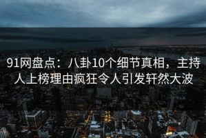 91网盘点：八卦10个细节真相，主持人上榜理由疯狂令人引发轩然大波