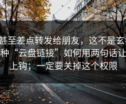 我甚至差点转发给朋友，这不是玄学：这种“云盘链接”如何用两句话让你上钩；一定要关掉这个权限