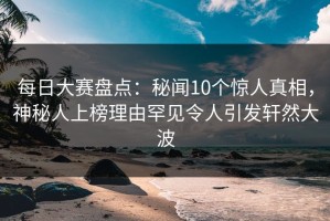 每日大赛盘点：秘闻10个惊人真相，神秘人上榜理由罕见令人引发轩然大波