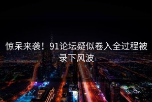 惊呆来袭！91论坛疑似卷入全过程被录下风波