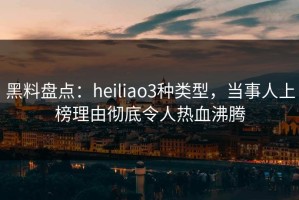 黑料盘点：heiliao3种类型，当事人上榜理由彻底令人热血沸腾