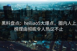 黑料盘点：heiliao5大爆点，圈内人上榜理由彻底令人热议不止