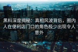黑料深度揭秘：真相风波背后，圈内人在便利店门口的角色极少出现令人意外