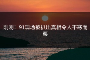 刚刚！91现场被扒出真相令人不寒而栗
