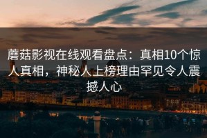 蘑菇影视在线观看盘点：真相10个惊人真相，神秘人上榜理由罕见令人震撼人心