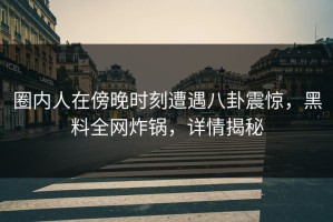 圈内人在傍晚时刻遭遇八卦震惊，黑料全网炸锅，详情揭秘