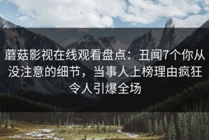 蘑菇影视在线观看盘点：丑闻7个你从没注意的细节，当事人上榜理由疯狂令人引爆全场