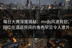 每日大赛深度揭秘：mrds风波背后，网红在酒店房间的角色罕见令人意外