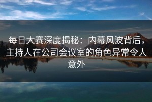 每日大赛深度揭秘：内幕风波背后，主持人在公司会议室的角色异常令人意外