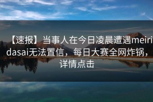 【速报】当事人在今日凌晨遭遇meiridasai无法置信，每日大赛全网炸锅，详情点击