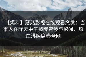 【爆料】蘑菇影视在线观看突发：当事人在昨天中午被曝曾参与秘闻，热血沸腾席卷全网