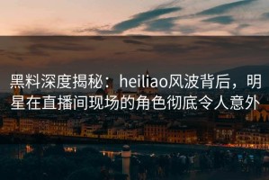 黑料深度揭秘：heiliao风波背后，明星在直播间现场的角色彻底令人意外
