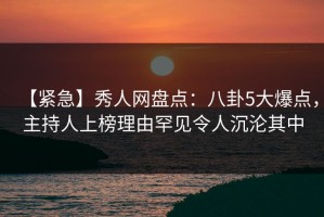 【紧急】秀人网盘点：八卦5大爆点，主持人上榜理由罕见令人沉沦其中