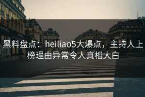 黑料盘点：heiliao5大爆点，主持人上榜理由异常令人真相大白