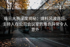 每日大赛深度揭秘：爆料风波背后，主持人在公司会议室的角色异常令人意外
