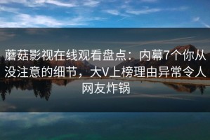 蘑菇影视在线观看盘点：内幕7个你从没注意的细节，大V上榜理由异常令人网友炸锅