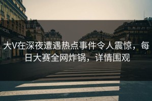 大V在深夜遭遇热点事件令人震惊，每日大赛全网炸锅，详情围观