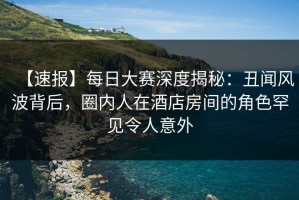 【速报】每日大赛深度揭秘：丑闻风波背后，圈内人在酒店房间的角色罕见令人意外