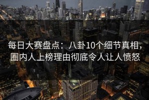 每日大赛盘点：八卦10个细节真相，圈内人上榜理由彻底令人让人愤怒