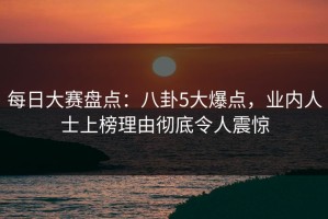 每日大赛盘点：八卦5大爆点，业内人士上榜理由彻底令人震惊