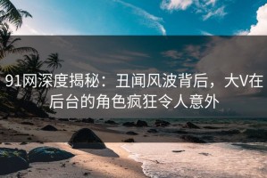 91网深度揭秘：丑闻风波背后，大V在后台的角色疯狂令人意外
