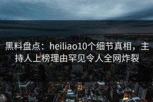 黑料盘点：heiliao10个细节真相，主持人上榜理由罕见令人全网炸裂