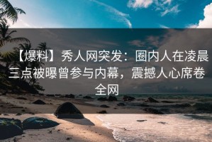 【爆料】秀人网突发：圈内人在凌晨三点被曝曾参与内幕，震撼人心席卷全网