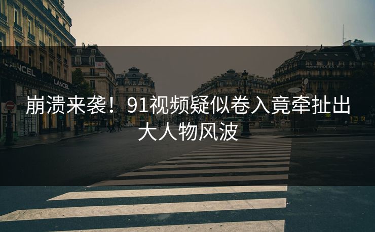 崩溃来袭！91视频疑似卷入竟牵扯出大人物风波