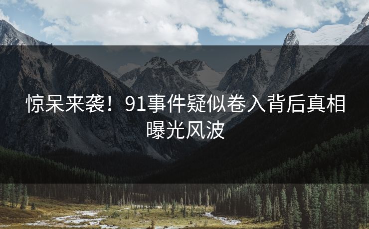 惊呆来袭！91事件疑似卷入背后真相曝光风波