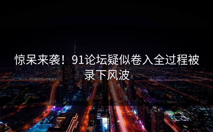 惊呆来袭！91论坛疑似卷入全过程被录下风波