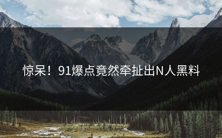 惊呆！91爆点竟然牵扯出N人黑料