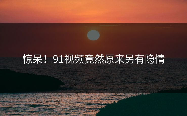 惊呆！91视频竟然原来另有隐情