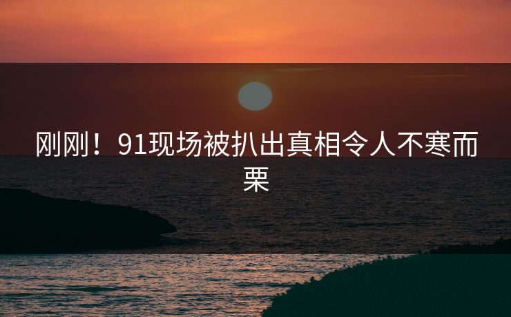 刚刚！91现场被扒出真相令人不寒而栗