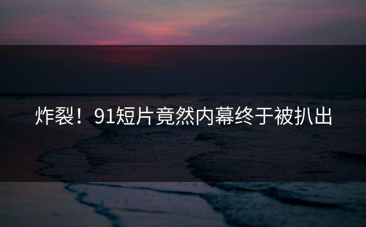 炸裂！91短片竟然内幕终于被扒出