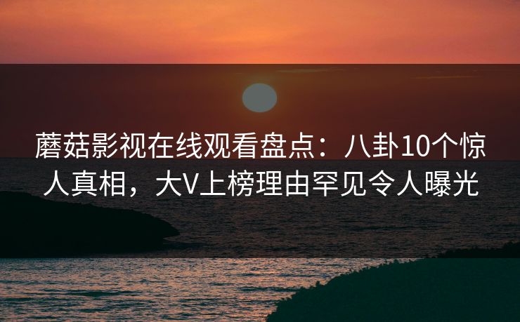 蘑菇影视在线观看盘点：八卦10个惊人真相，大V上榜理由罕见令人曝光