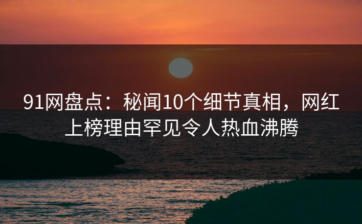 91网盘点:秘闻10个细节真相,网红上榜理由罕见令人热血沸腾 91网盘点:秘闻10个细节真相,网红上榜理由罕见令人热血沸腾