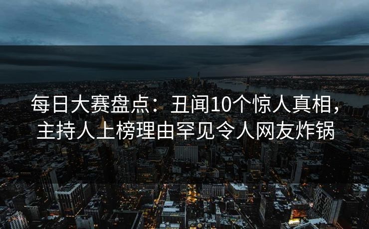 每日大赛盘点：丑闻10个惊人真相，主持人上榜理由罕见令人网友炸锅