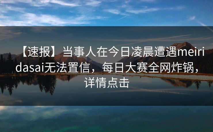 【速报】当事人在今日凌晨遭遇meiridasai无法置信，每日大赛全网炸锅，详情点击