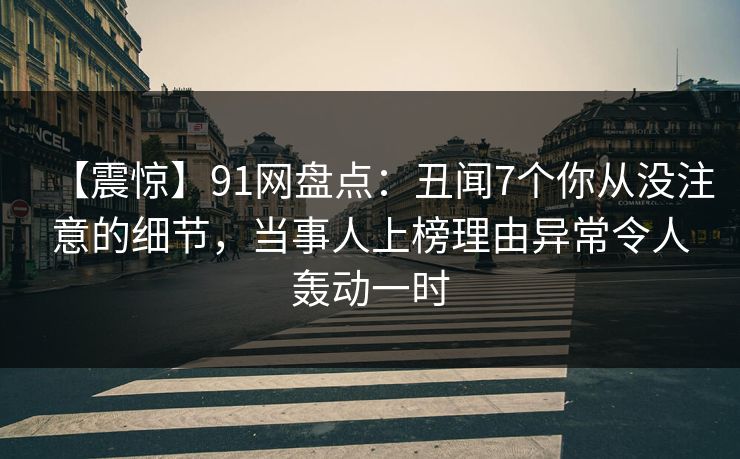 【震惊】91网盘点：丑闻7个你从没注意的细节，当事人上榜理由异常令人轰动一时