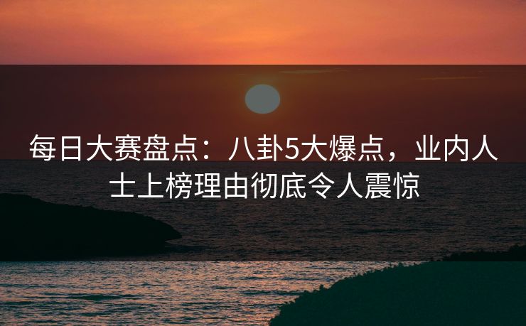 每日大赛盘点：八卦5大爆点，业内人士上榜理由彻底令人震惊