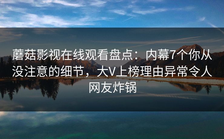 蘑菇影视在线观看盘点：内幕7个你从没注意的细节，大V上榜理由异常令人网友炸锅