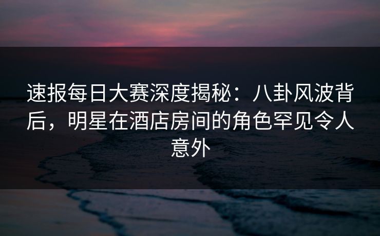 速报每日大赛深度揭秘：八卦风波背后，明星在酒店房间的角色罕见令人意外