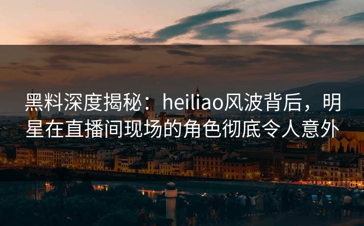黑料深度揭秘：heiliao风波背后，明星在直播间现场的角色彻底令人意外