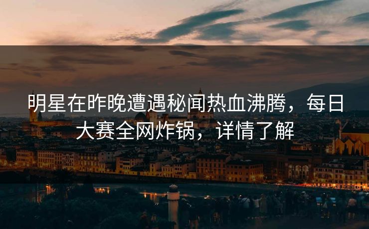 明星在昨晚遭遇秘闻热血沸腾，每日大赛全网炸锅，详情了解