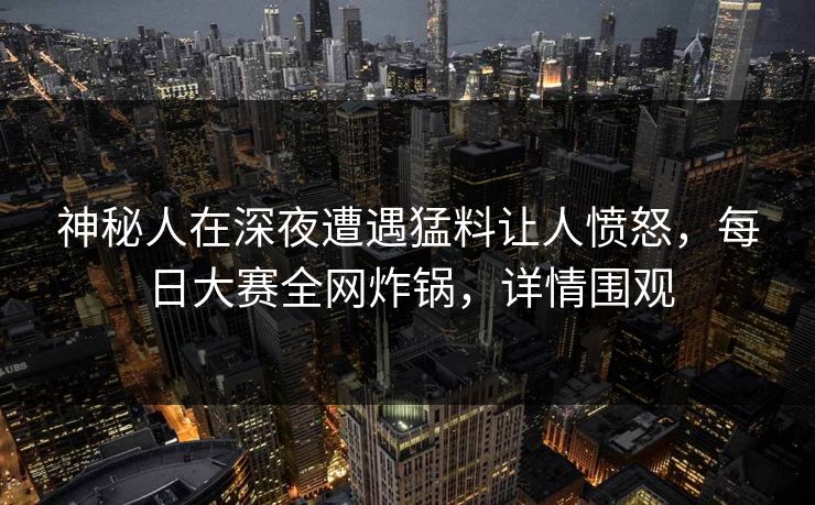 神秘人在深夜遭遇猛料让人愤怒，每日大赛全网炸锅，详情围观