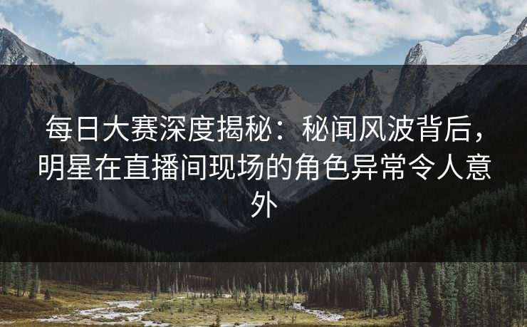 每日大赛深度揭秘：秘闻风波背后，明星在直播间现场的角色异常令人意外