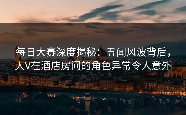每日大赛深度揭秘：丑闻风波背后，大V在酒店房间的角色异常令人意外